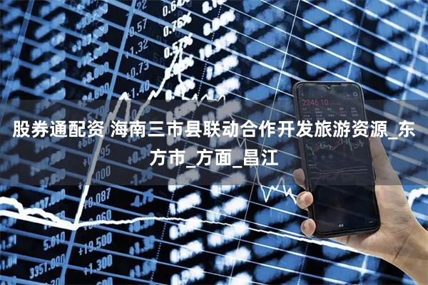 股券通配资 海南三市县联动合作开发旅游资源_东方市_方面_昌江