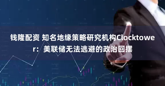钱隆配资 知名地缘策略研究机构Clocktower：美联储无法逃避的政治回摆