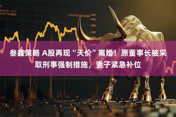 叁鑫策略 A股再现“天价”离婚！原董事长被采取刑事强制措施，妻子紧急补位