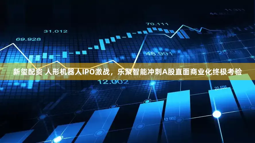 新玺配资 人形机器人IPO激战，乐聚智能冲刺A股直面商业化终极考验