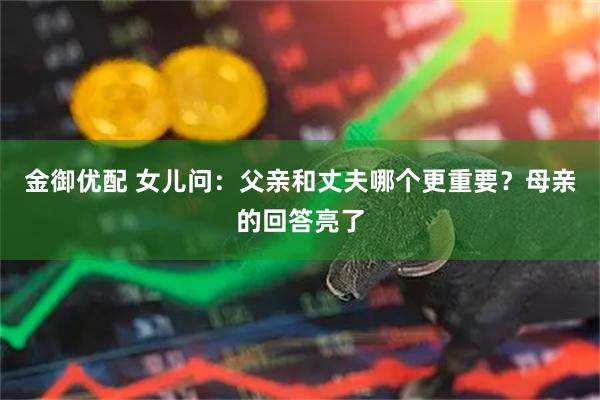 金御优配 女儿问：父亲和丈夫哪个更重要？母亲的回答亮了