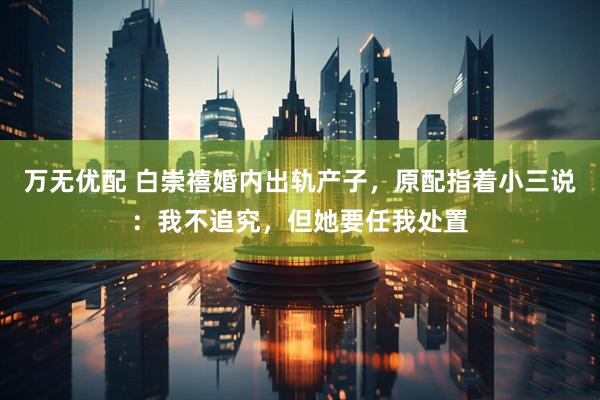 万无优配 白崇禧婚内出轨产子，原配指着小三说：我不追究，但她要任我处置