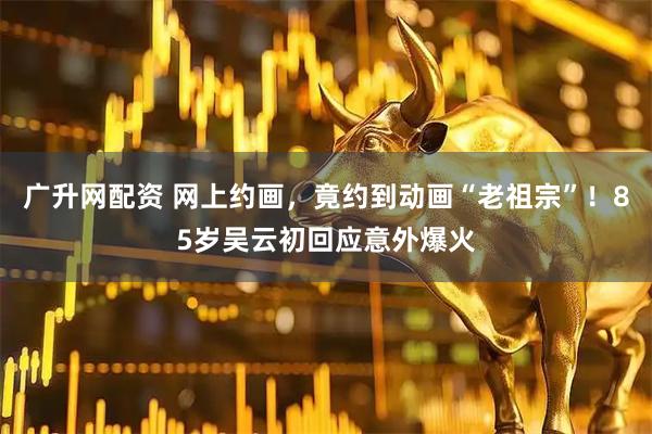 广升网配资 网上约画，竟约到动画“老祖宗”！85岁吴云初回应意外爆火
