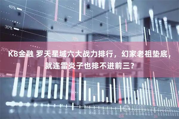 K8金融 罗天星域六大战力排行，幻家老祖垫底，就连雷炎子也排不进前三？