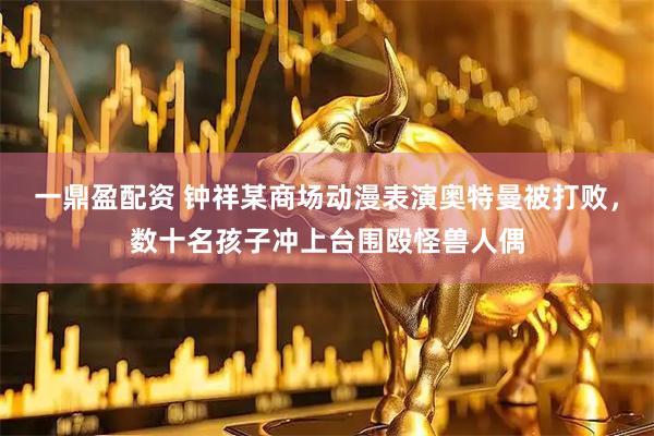 一鼎盈配资 钟祥某商场动漫表演奥特曼被打败，数十名孩子冲上台围殴怪兽人偶