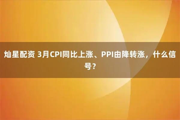 灿星配资 3月CPI同比上涨、PPI由降转涨，什么信号？