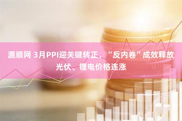 源顺网 3月PPI迎关键转正，“反内卷”成效释放光伏、锂电价格连涨