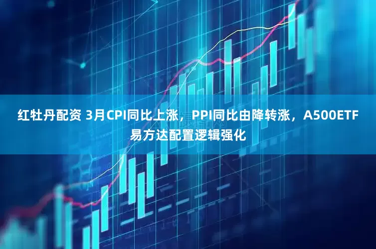 红牡丹配资 3月CPI同比上涨，PPI同比由降转涨，A500ETF易方达配置逻辑强化