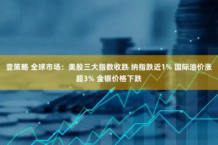 壹策略 全球市场：美股三大指数收跌 纳指跌近1% 国际油价涨超3% 金银价格下跌