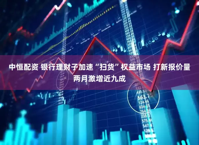 中恒配资 银行理财子加速“扫货”权益市场 打新报价量两月激增近九成