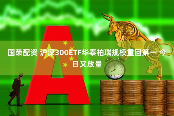 国荣配资 沪深300ETF华泰柏瑞规模重回第一 今日又放量